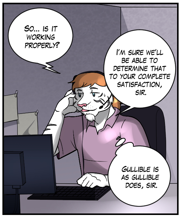 Voice on phone: ”So… is it working properly?” Theo: “I’m sure we’ll be able to determine that to your completely satisfaction, sir.” Theo (thought bubble): Gullible is as gullible does, sir.