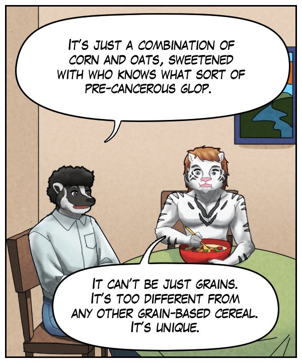 Caedmon: “It’s just a combination of corn and oats, sweetened with who knows what sort of pre-cancerous glop.” Theo: “It can’t be just grains. It’s too different from any other grain-based cereal. It’s unique.” 