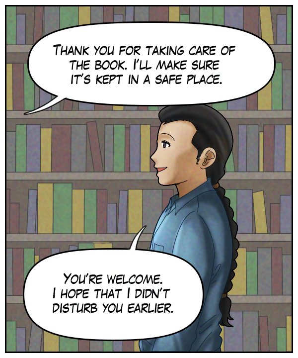 Voice Out of Frame: “Thank you for taking care of the book. I’ll make sure it’s kept in a safe place.” Lightfoot: “You’re welcome. I hope that I didn’t disturb you earlier.”