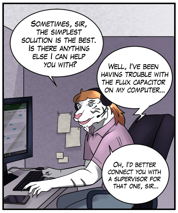 Theo: “Sometime, sir, the simplest solution is the best. Is there anything else I can help you with?” Voice on phone: “Well, I’ve been having trouble with the flux capacitor on my computer…” Theo: “Oh, I’d better connect you with a supervisor for that one, sir…”