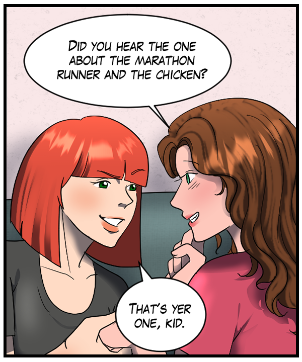 Nickey: “Did you hear the one about the marathon runner and the chicken?” Sheila: “That’s yer one, kid.”