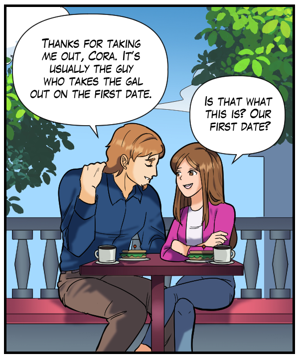 Theo: “Thanks for taking me out, Cora. It’s usually the guy who takes the gal out on a first date.” Cora: “Is that what this is? Our first date?”