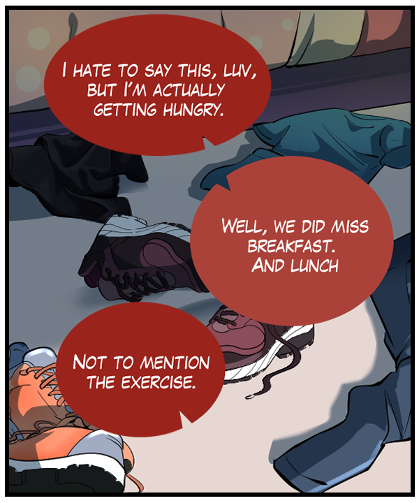 Sheila: “I hate to say this, luv, but I’m actually getting hungry.” Nickey: “Well, we did miss breakfast. And lunch.” Sheila: “Not to mention the exercise.”