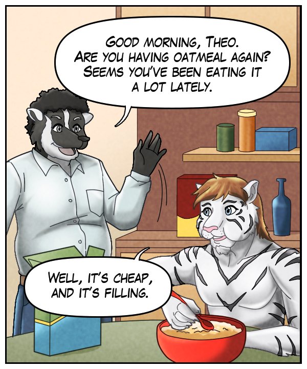 Caedmon: ”Good morning, Theo. Are you having oatmeal again? Seems like you’ve been eating it a lot lately.” Theo: “Well, it’s cheap, and it’s filling.”