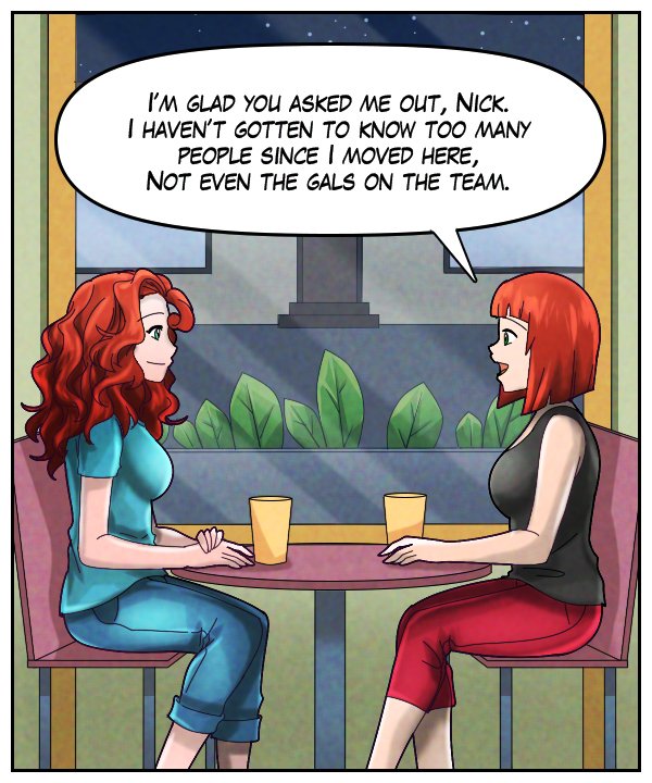 Sheila: “I’m glad you asked me out, Nick. I haven’t gotten to know too many people since I moved here, not even the gals on the team.”