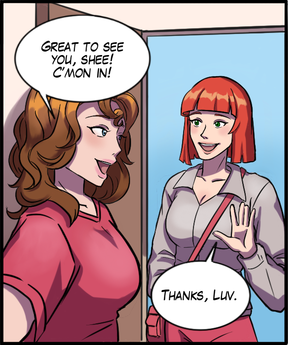 Nickey: “Great to see you, Shee! C’mon in!” Sheila: “Thanks, luv.”