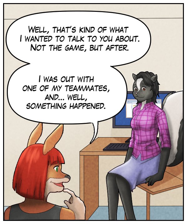 Sheila: “Well, that’s kind of what I wanted to talk to you about. Not the game, but after. I was out with one of my teammates, and… well, something happened.”