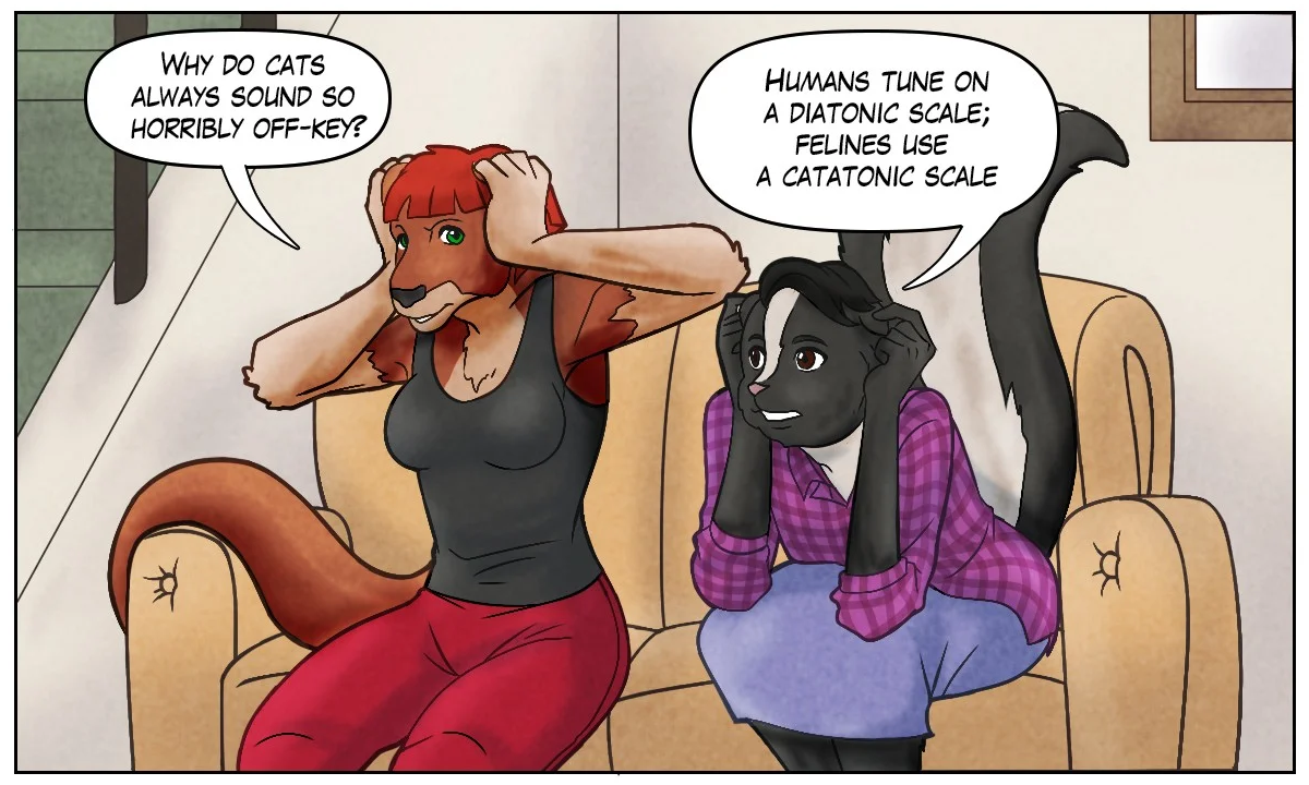 Sheila: “Why do cats always sound so horribly off-key?” Ophelia: “Humans tune on a diatonic scale; felines use a catatonic scale.”