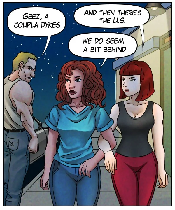 Tough guy: “Geez, a coupla dykes.” Sheila: “And then there’s the U.S.” Nickey: “We do seem a bit behind.”