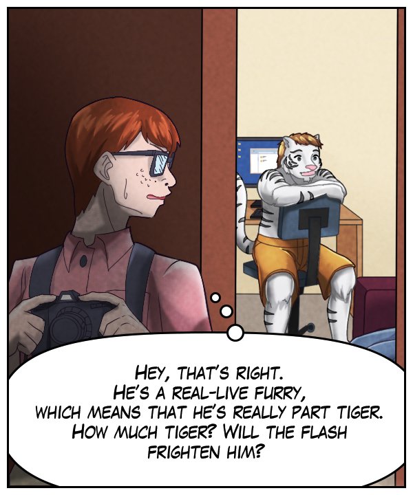 Morton (thought bubble): Hey, that’s right. He’s a real-live furry, which means that he’s really part tiger. How much tiger? Will the flash frighten him?