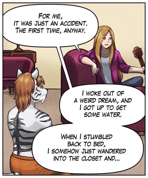 Cora: “For me, it was just an accident. The first time, anyway. I woke out of a weird dream, and I got up to get some water. When I stumbled back to bed, I somehow just wandered into the closet, and…”