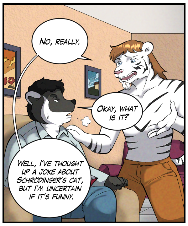 Theo: “No, really.” Caedmon (sighing): “Okay, what is it?” Theo: “Well, I’ve thought up a joke about Schrödinger’s cat, but I’m uncertain if it’s funny.”