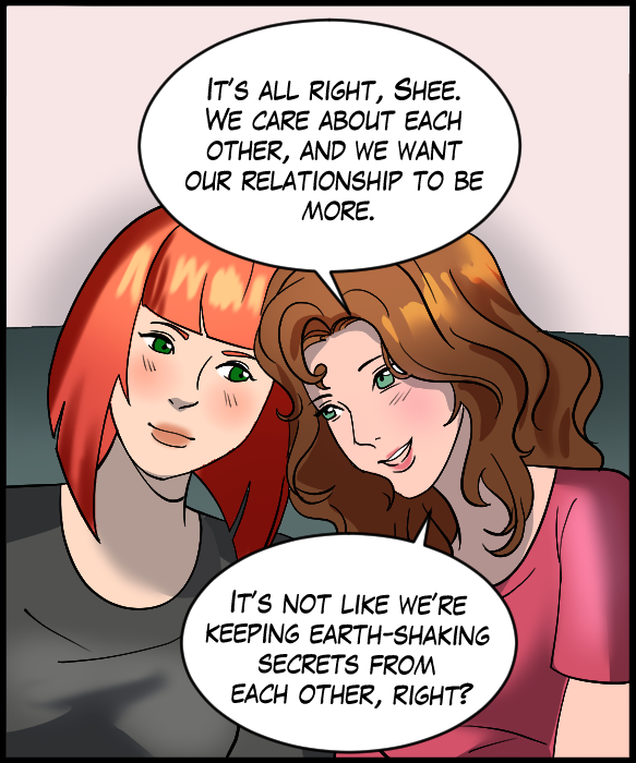 Nickey: “It’s all right, Shee. We care about each other, and we want our relationship to be more. It’s not like we’re keeping earth-shaking secrets from each other, right?”