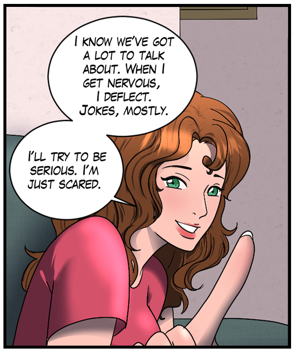 Nickey: “I know we’ve got a lot to talk about. When I get nervous I deflect. Jokes, mostly. I’ll try to be serious. I’m just scared.”