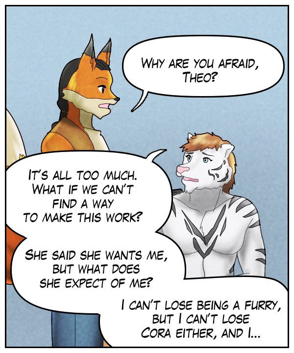 Lightfoot: “Why are you afraid, Theo?” Theo: “It’s all too much. What if we can’t find a way to make this work? She said she wants me, but what does she expect of me? I can’t lose being a furry, but I can’t lose Cora either, and I…”