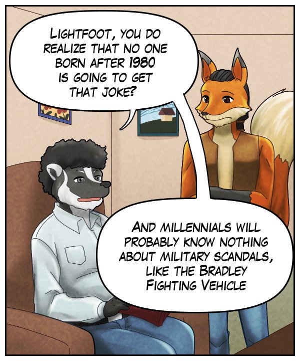 Caedmon: “Lightfoot, you do realize that no one born after 1980 is going to get that joke? And millennials will probably know nothing about military scandals, like the Bradley Fighting Vehicle.”