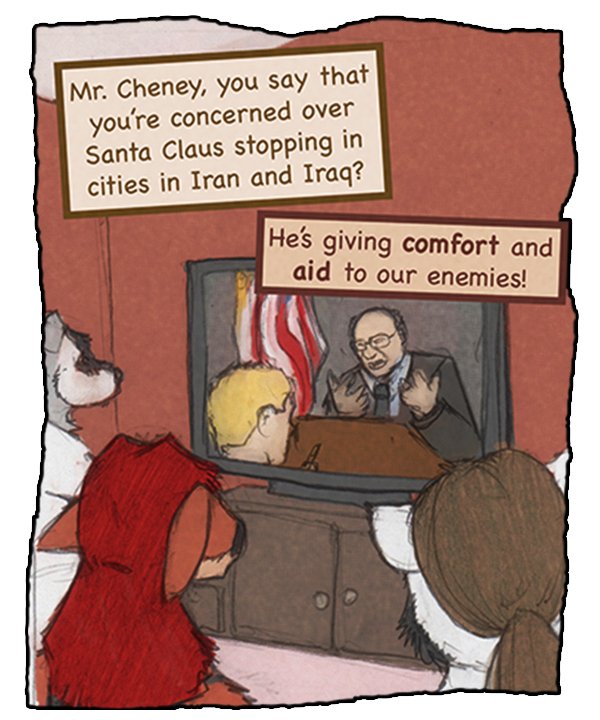Commentator on television: “Mr. Cheney, you say that you’re concerned over Santa Claus stopping in cities in Iran and Iraq?” Cheney: “He’s giving comfort and aid to our enemies!”