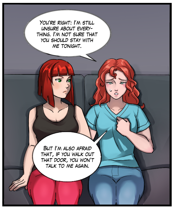Nickey: “You’re right: I’m still unsure about everything. I’m not sure that you should stay with me tonight. But I’m also afraid that, if you walk out that door, you won’t talk to me again.”