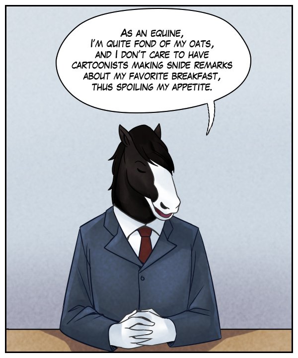 Gabriel: As an equine, I’m quite fond of my oats, and I don’t care to have cartoonists making snide remarks about my favorite breakfast, thus spoiling my appetite.”