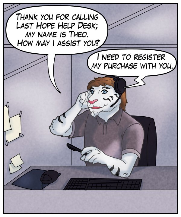 Theo: “Thank you for calling Last Hope Help Desk; my name is Theo. How may I assist you?” Voice on phone: “I need to register my purchase with you.”