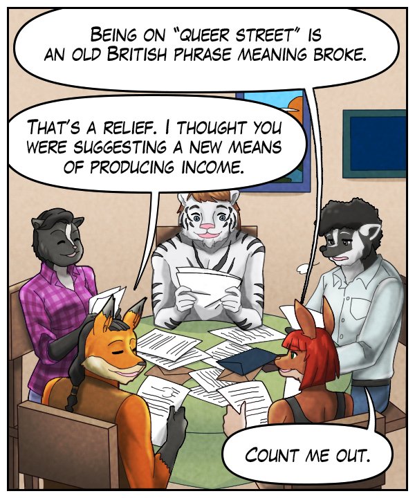 Sheila: “Being on ‘Queer Street’ is an old British phrase meaning broke.” Lightfoot: “That’s a relief. I thought you were suggesting a new means of producing income.” Caedmon: “Count me out.”
