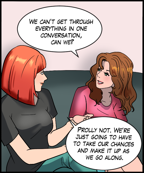 Nickey: “We can’t get through everything in one conversation, can we?” Sheila: “Prolly not. We’re just going to have to take our chances and make it up as we go along.”
