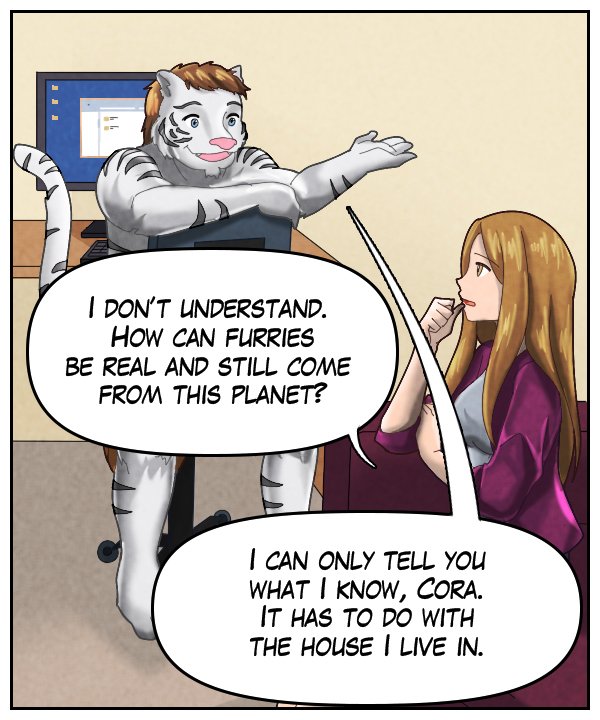 Cora: “I don’t understand. How can furries be real and still come from this planet?” Theo: “I can only tell you what I know, Cora. It has to do with the house I live in.”