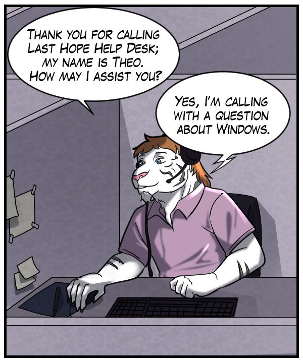 Theo: “Thank you for calling Last Hope Help Desk; my name is Theo. How may I assist you?” Voice on phone: “Yes, I’m calling with a question about Windows.”