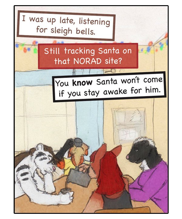 Theo: “I was up late, listening for sleigh bells.” Sheila: “Still tracking Santa on that NORAD site?” Ophelia: “You know Santa won’t come if you stay awake for him.”