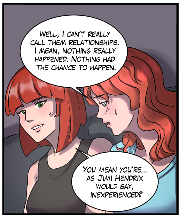 Nickey: “Well, I can’t really call them relationships. I mean, nothing really happened. Nothing had a chance to happen.” Sheila: “You mean you’re… as Jimi Hendrix would say, inexperienced?”