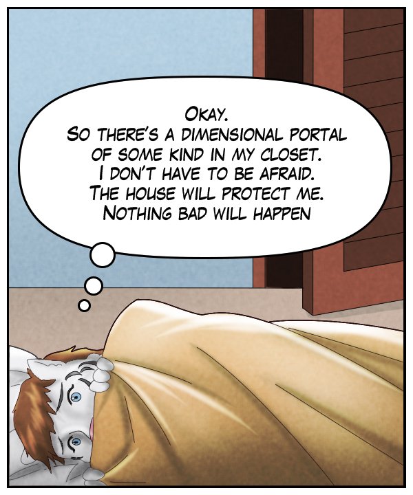 Theo (thought bubble): Okay. So there’s a dimensional portal of some kind in my closet. I don’t have to be afraid. The house will protect me. Nothing bad will happen.