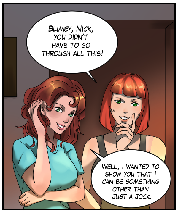 Sheila: “Blimey, Nick, you didn’t have to go through all this!” Nickey: “Well, I wanted to show you that I can be something other than just a jock.”