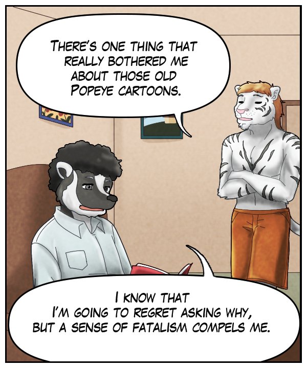 Theo: “There’s one thing that really bothered me about those old Popeye cartoons.” Caedmon: “I know that I’m going to regret asking why, but a sense of fatalism compels me.”