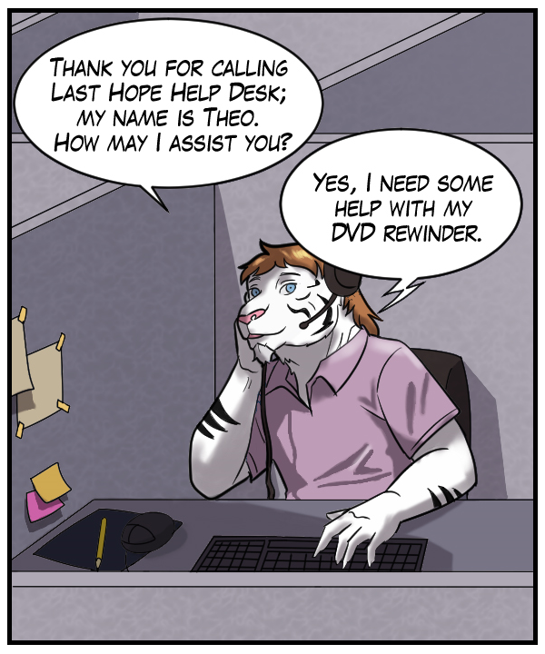 Theo: “Thank you for calling Last Help Hope Desk; my name is Theo. How may I assist you?” Voice on phone: “Yes, I need some help with my DVD rewinder.”