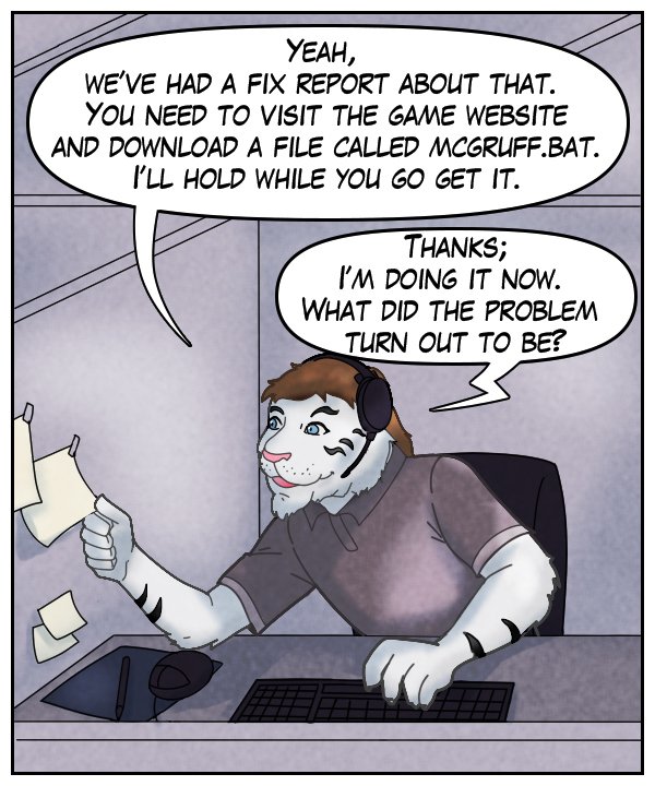Theo: “Yeah, we’ve had a fix report about that. You need to visit the game website and download a file called McGruff.bat. I’ll hold while you go get it.” Voice on phone: “Thanks, I’m doing it now. What did the problem turn out to be?”