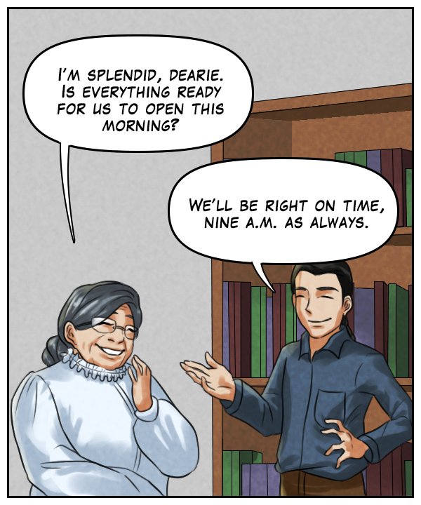 Mrs. Tuttobene: “I’m splendid, dearie. Is everything ready for us to open this morning?” Lightfoot: “We’ll be right on time, nine a.m. as always.”