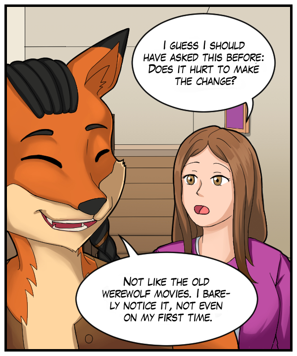 Cora: “I guess I should have asked this before: Does it hurt to make the change?” Lightfoot: “Not like the old werewolf movies. I barely notice it, not even on my first time.”