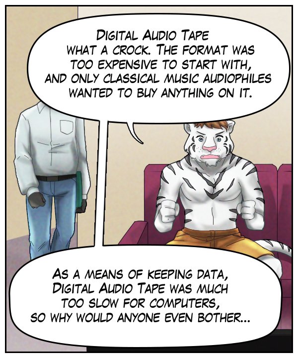 Theo: “Digital Audio Tape. What a crock. The format was too expensive to start with, and only classical music audiophiles wanted to buy anything on it. As a means of keeping data, Digital Audio Tape was much too slow for computers, so why would anyone even bother…”