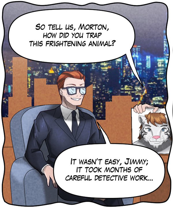 Talk show host (out of frame): “So tell us, Morton, how did you trap this frightening animal?” Morton: “It wasn’t easy, Jimmy; it took months of careful detective work…”
