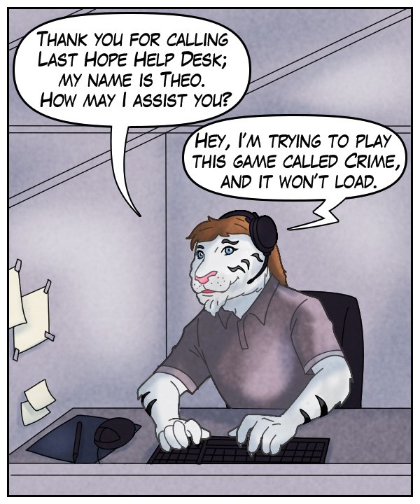 Theo: “Thank you for calling Last Hope Help Desk; my name is Theo. How may I assist you?” Voice on phone: “Hey, I’m trying to play this game called Crime, and it won’t load.”