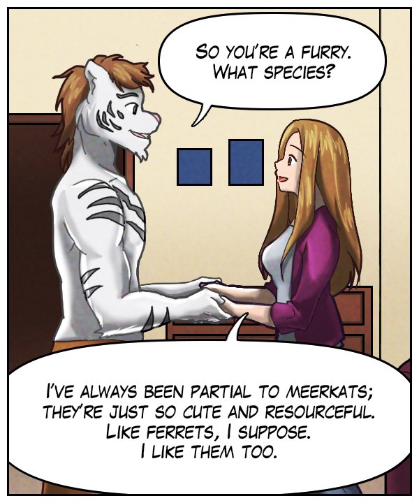 Theo: “So you’re a furry. What species?” Cora: “I’ve always been partial to meerkats; they’re just so cute and resourceful. Like ferrets, I suppose. I like them, too.”