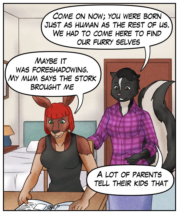 Ophelia: “Come on now; you were born just as human as the rest of us. We had to come here to find our furry selves.” Sheila: “Maybe it was foreshadowing. My mum says the stork brought me.” Ophelia: “A lot of parents tell their kids that.”