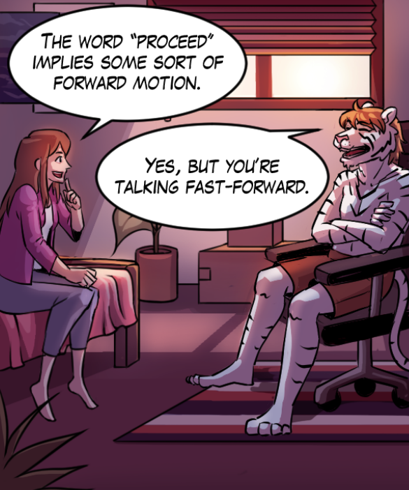 Cora: “The word ‘proceed’ implies some sort of forward motion.” Theo: “Yes, but you’re talking fast-forward.”