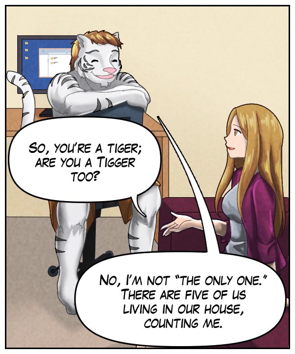 Cora: “So, you’re a tiger. Are you a Tigger too?” Theo: No, I’m not ‘the only one.’ There are five of us living in our house, counting me.”