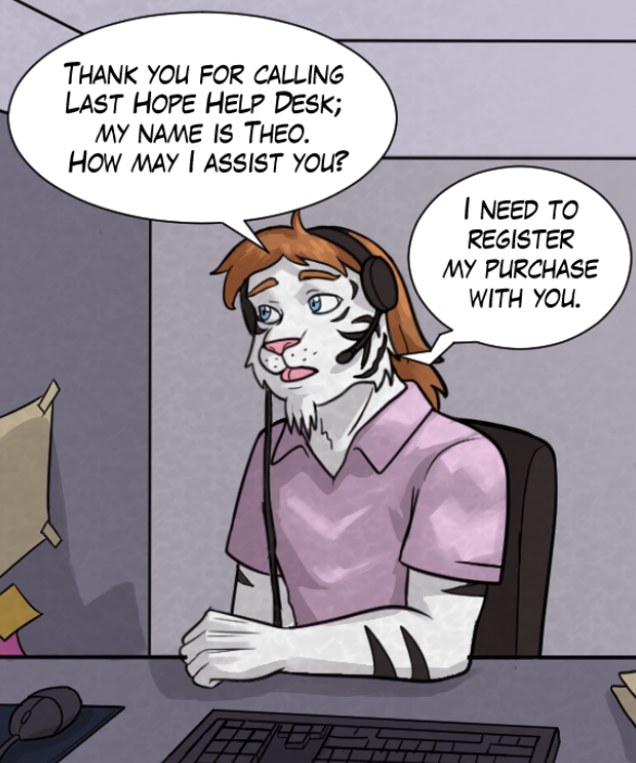 Theo: “Thank you for calling Last Hope Help Desk; my name is Theo. How may I assist you?” Voice on phone: “I need to register my purchase with you.”
