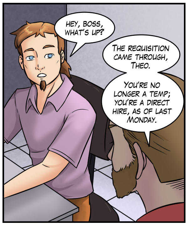 Theo: “Hey, Boss; what’s up?” Supervisor (Denver Poe): “The requisition came through, Theo. You’re no longer a temp; you’re a direct hire, as of last Monday.”