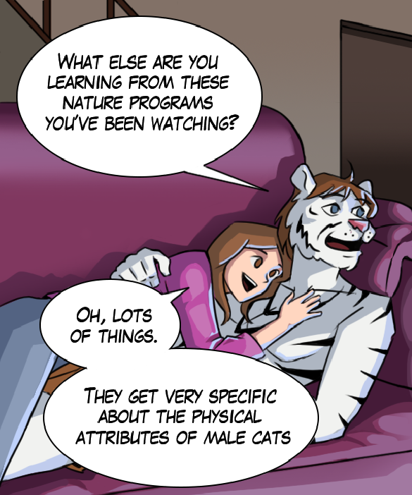 Theo: “What else are you learning from these nature programs you’ve been watching?” Cora: “Oh, lots of things. They get very specific about the physical attributes of male cats.”