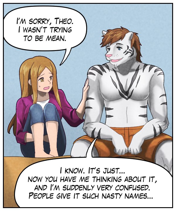 Cora: “I’m sorry, Theo. I wasn’t trying to be mean.” Theo: “I know. It’s just… now you have me thinking about it, and I’m suddenly very confused. People give it such nasty names…”