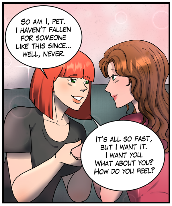 Sheila: “So am I, pet. I haven’t fallen for someone like this since… well, never. It’s all so fast, but I want it. I want you. What about you? How do you feel?”