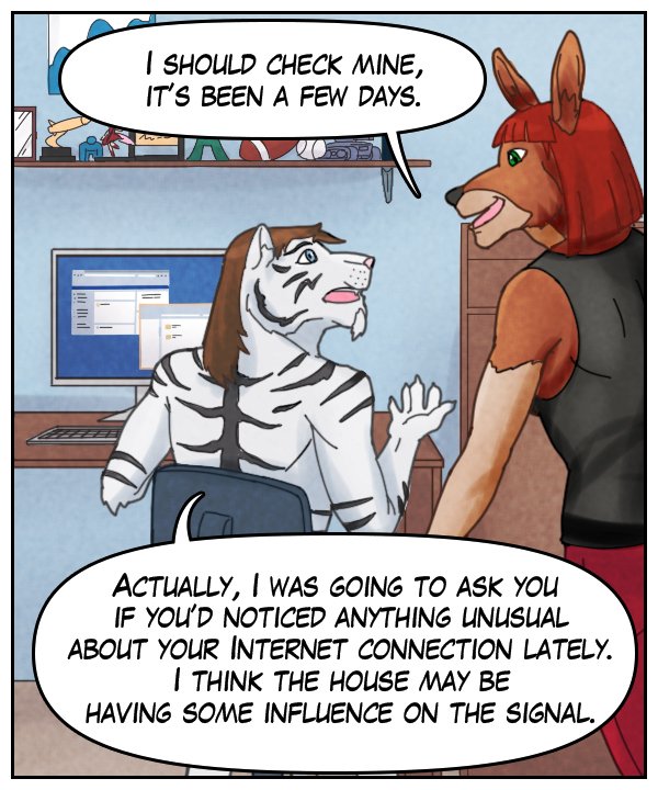 Sheila: “I should check mine. It’s been a few days.” Theo: “Actually, I was going to ask you if you’d noticed anything unusual about your Internet connection lately. I think the house may be having some influence on the signal.”